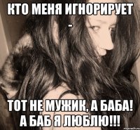 кто меня игнорирует - тот не мужик, а баба! а баб я люблю!!!