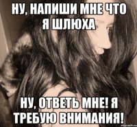 ну, напиши мне что я шлюха ну, ответь мне! я требую внимания!
