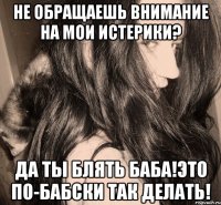 не обращаешь внимание на мои истерики? да ты блять баба!это по-бабски так делать!