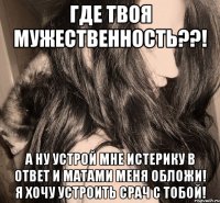 где твоя мужественность??! а ну устрой мне истерику в ответ и матами меня обложи! я хочу устроить срач с тобой!