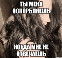 ты меня оскорбляешь когда мне не отвечаешь