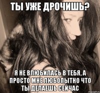 ты уже дрочишь? я не влюбилась в тебя, а просто мне любопытно что ты делаешь сейчас