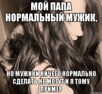 мой папа нормальный мужик, но мужики ничего нормально сделать не могут и я тому пример
