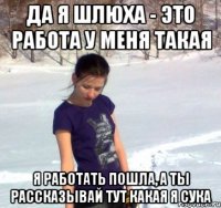 да я шлюха - это работа у меня такая я работать пошла, а ты рассказывай тут какая я сука