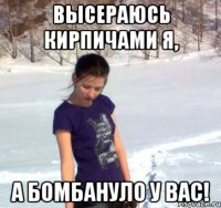 высераюсь кирпичами я, а бомбануло у вас!