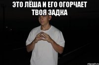 это лёша и его огорчает твоя задка 