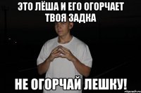 это лёша и его огорчает твоя задка не огорчай лешку!