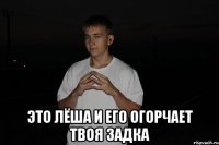  это лёша и его огорчает твоя задка