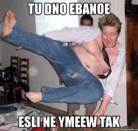 tu dno ebanoe esli ne ymeew tak