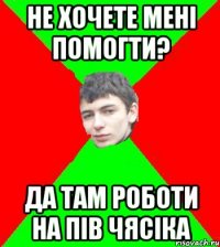 не хочете менi помогти? да там роботи на пiв чясiка