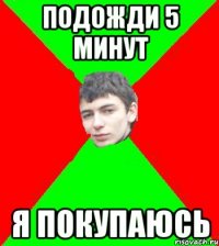 подожди 5 минут я покупаюсь