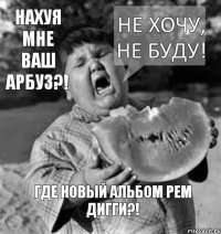 Не хочу, не буду! Где новый альбом Рем Дигги?! Нахуя мне ваш арбуз?!