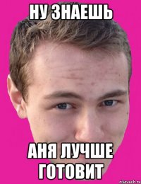 ну знаешь аня лучше готовит