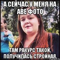 а сейчас у меня на аве фото там ракурс такой, получилась стройная.