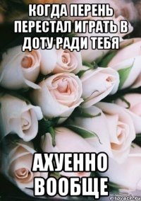 когда перень перестал играть в доту ради тебя ахуенно вообще