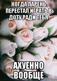 когда парень перестал играть в доту ради тебя ахуенно вообще
