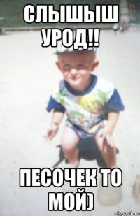слышыш урод!! песочек то мой)