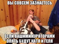 вы совсем зазнаетесь если вашими кураторами опять будут катя и геля