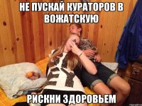 не пускай кураторов в вожатскую рискни здоровьем