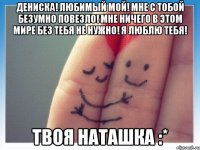 дениска! любимый мой! мне с тобой безумно повезло! мне ничего в этом мире без тебя не нужно! я люблю тебя! твоя наташка :*