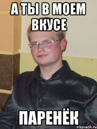 а ты в моем вкусе паренёк