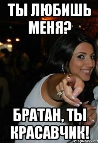 ты любишь меня? братан, ты красавчик!