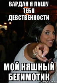 вардан я лишу тебя девственности мой няшный бегимотик