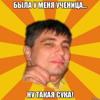 была у меня ученица... ну такая сука!
