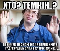 хто? темкін..? ні не чув, не знаю (на 12 лямів кинув гад, краще б сапа в хатрік купив)