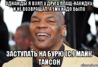 однажды я взял у друга плащ-накидку, и не возвращал, а ему надо было заступать на бурю (с.) майк тайсон