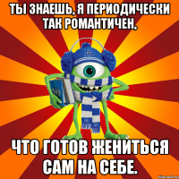 ты знаешь, я периодически так романтичен, что готов жениться сам на себе.
