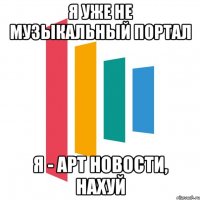 я уже не музыкальный портал я - арт новости, нахуй