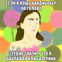если я ношу кандибобер на голове это не значит, что я баклажан или балерина