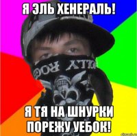 я эль хенераль! я тя на шнурки порежу уебок!
