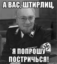 а вас, штирлиц, я попрошу постричься!