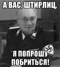 а вас, штирлиц, я попрошу побриться!