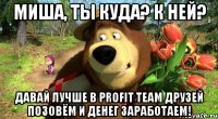 миша, ты куда? к ней? давай лучше в profit team друзей позовём и денег заработаем!