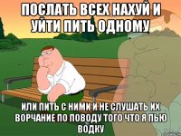 послать всех нахуй и уйти пить одному или пить с ними и не слушать их ворчание по поводу того что я пью водку