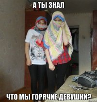 а ты знал что мы горячие девушки?