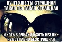 ну что же ты страшная такая ты такая страшная и хоть в очках я и хоть без них ну все равно безстрашная