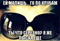 ей малишь_ го по клубам ты что серезно? я же лысая еще