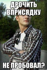 дрочить вприсядку не пробовал?