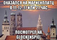 оказался на мариенплатц в 11, 12, 17 или 21 час посмотрел на glockenspiel