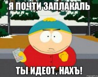 я почти заплакаль ты идеот, нахъ!
