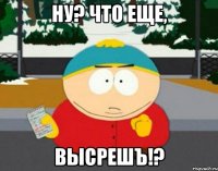 ну? что еще, высрешъ!?