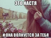 это настя и она волнуется за тебя