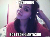 я исполню все твои фантазии