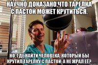 научно доказано,что тарелка с пастой может крутиться. но, где найти человека, который бы крутил тарелку с пастой, а не жрал её?