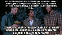кас: вот эта пища совершенно безвредна. я слетал на ферму в нормандии за помидорами, пшеницей и салатом. свинку я проверил и утешил, прежде чем зарезал я её. вот, подкрепите силы. сэм:эй, кас, а почему кроули сказал, что ты нам нужен? кас: ошибся он. но прошу, прими сей сэндвич в знак солидарности.