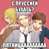 с пруссией бухать? пятницааааааааа